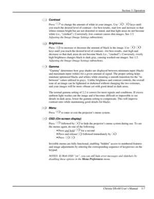 Page 31Section 3: Operation 
 
Christie DS+60 User’s Manual     3-7  
Contrast 
Press 
Contra st to change the amount of white in your images. Use  keys until 
you reach the desired level of contrast—for best results, start low and increase so that 
whites remain bright but are not distorted or tinted, and that light areas do not become 
white (i.e., “crushed”). Conversely, low contrast causes dim images. See 3.5, 
Adjusting the Image (Image Settings subsection).  
Brightness 
Press 
Bright to increase or...