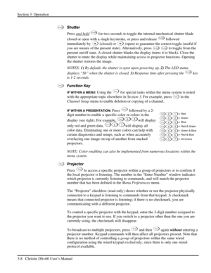 Page 32Section 3: Operation 
3-8   Christie DS+60 User’s Manual  
 
Shutter  
Press and hold
 Shutter for two seconds to toggle the internal mechanical shutter blade 
closed or open with a single keystroke, or press and release 
Shutter followed 
immediately by 
 (closed) or  (open) to guarantee the correct toggle (useful if 
you are unsure of the present state). Alternatively, press 
Shutter Shutter to toggle from the 
present on/off state. A closed shutter blanks the display (turns it to black). Close the...