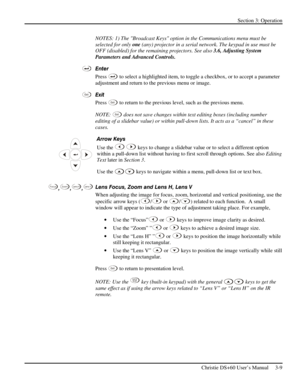 Page 33Section 3: Operation 
 
Christie DS+60 User’s Manual     3-9  
NOTES: 1) The Broadcast Keys option in the Communications menu must be 
selected for only one (any) projector in a serial network. The keypad in use must be 
OFF (disabled) for the remaining projectors. See also 3.6, Adjusting System 
Parameters and Advanced Controls. 
Enter 
Press 
 to select a highlighted item, to toggle a checkbox, or to accept a parameter 
adjustment and return to the previous menu or image.  
Exit 
Press 
Ex i t to...