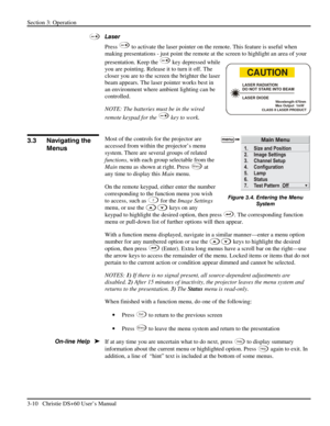Page 34Section 3: Operation 
3-10   Christie DS+60 User’s Manual  
 
Laser 
Press 
 to activate the laser pointer on the remote. This feature is useful when 
making presentations - just point the remote at the screen to highlight an area of your 
presentation. Keep the 
 key depressed while 
you are pointing. Release it to turn it off. The 
closer you are to the screen the brighter the laser 
beam appears. The laser pointer works best in 
an environment where ambient lighting can be 
controlled. 
NOTE: The...