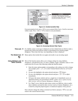 Page 35Section 3: Operation 
 
Christie DS+60 User’s Manual     3-11  
 
Figure 3.5. Context-sensitive Help 
From presentation level, press Help to access general Help Topics. Scroll as necessary 
within a topic. Press Help or Ex i t to return to your presentation. 
 
Figure 3.6. Accessing General Help Topics 
If a slidebar, menu or message is displayed you have limited time in which to make a 
keypad entry before the projector returns to presentation level
 and the graphic 
disappears. These time-outs may vary...