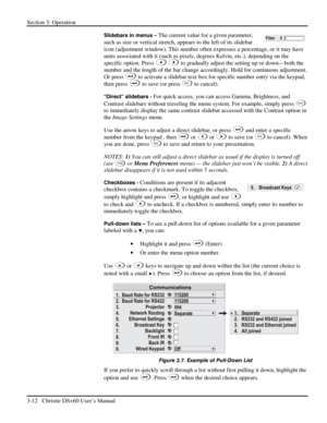 Page 36Section 3: Operation 
3-12   Christie DS+60 User’s Manual  
Slidebars in menus – The current value for a given parameter, 
such as size or vertical stretch, appears to the left of its slidebar 
icon (adjustment window). This number often expresses a percentage, or it may have 
units associated with it (such as pixels, degrees Kelvin, etc.), depending on the 
specific option. Press 
 to gradually adjust the setting up or down—both the 
number and the length of the bar change accordingly. Hold for...