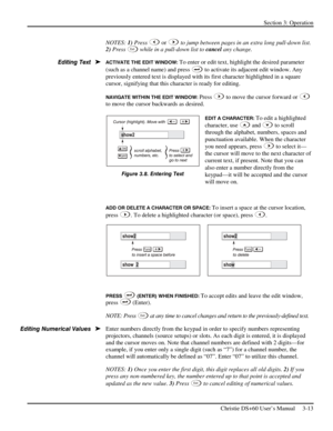 Page 37Section 3: Operation 
 
Christie DS+60 User’s Manual     3-13  
NOTES: 1) Press  or  to jump between pages in an extra long pull-down list. 
2) Press 
Ex i t while in a pull-down list to cancel any change. 
ACTIVATE THE EDIT WINDOW: To enter or edit text, highlight the desired parameter 
(such as a channel name) and press 
 to activate its adjacent edit window. Any 
previously entered text is displayed with its first character highlighted in a square 
cursor, signifying that this character is ready for...