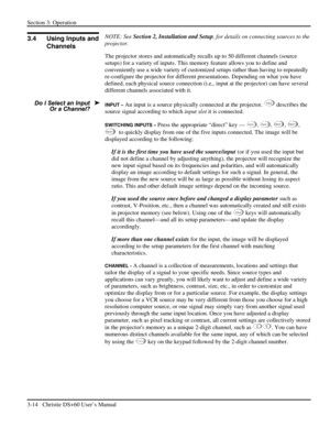 Page 38Section 3: Operation 
3-14   Christie DS+60 User’s Manual  
 
NOTE: See Section 2, Installation and Setup, for details on connecting sources to the 
projector. 
The projector stores and automatically recalls up to 50 different channels (source 
setups) for a variety of inputs. This memory feature allows you to define and 
conveniently use a wide variety of customized setups rather than having to repeatedly 
re-configure the projector for different presentations. Depending on what you have 
defined, each...