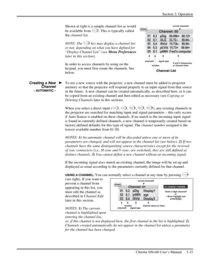 Page 39Section 3: Operation 
 
Christie DS+60 User’s Manual     3-15  
Shown at right is a sample channel list as would 
be available from
 
C han nel. This is typically called 
the channel list. 
NOTE: The 
C han nel key may display a channel list 
or not, depending on what you have defined for 
“Display Channel List” (see Menu Preferences 
later in this section). 
In order to access channels by using on the 
keypad, you must first create the channels. See 
below. 
To use a new source with the projector, a new...