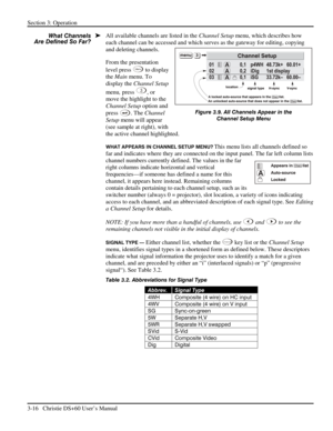 Page 40Section 3: Operation 
3-16   Christie DS+60 User’s Manual  
All available channels are listed in the Channel Setup menu, which describes how 
each channel can be accessed and which serves as the gateway for editing, copying 
and deleting channels. 
From the presentation 
level press 
Menu to display 
the Main menu. To 
display the Channel Setup 
menu, press
 
3, or 
move the highlight to the 
Channel Setup option and 
press
 
. The Channel 
Setup menu will appear 
(see sample at right), with 
the active...