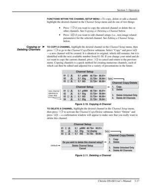 Page 41Section 3: Operation 
 
Christie DS+60 User’s Manual     3-17  
FUNCTIONS WITHIN THE CHANNEL SETUP MENU —To copy, delete or edit a channel, 
highlight the desired channel in the Channel Setup menu and do one of two things: 
• Press 
Func if you want to copy the selected channel or delete this or 
other channels. See Copying or Deleting a Channel below. 
• Press 
 if you want to edit channel setups (i.e., non-image related 
parameters) for the selected channel. See Editing a Channel Setup, 
below. 
TO...