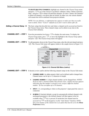 Page 42Section 3: Operation 
3-18   Christie DS+60 User’s Manual  
TO DELETE MULTIPLE CHANNELS, highlight any channel in the Channel Setup menu 
and press 
Func to go to the Channel Copy/Delete submenu. Select “Delete Unlocked 
Only” and press 
 to delete all unlocked channels. Or select “Delete All Channels” 
to delete all channels, even those that are locked. In either case, the current channel 
will remain but will be redefined from projector defaults. 
NOTE: For any deletion, a confirmation box appears to...