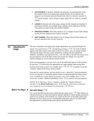 Page 43Section 3: Operation 
 
Christie DS+60 User’s Manual     3-19  
• AUTO SOURCE: If checked, (default), the projector can automatically locate 
this channel when an incoming input signal matches. If not checked, the 
projector can locate the selected channel only when it is directly selected via 
Channe l on the keypad—and a change in input signal will not result in a channel 
change. 
• 
LOCKED: If checked, all of the image settings for this channel are disabled. If 
unchecked (default), all available...