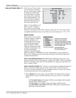 Page 44Section 3: Operation 
3-20   Christie DS+60 User’s Manual  
In the Size and Position menu, 
you can increase or decrease 
the size of your image, change 
its proportion (aspect ratio), 
move the image to a specific 
area of the screen, and refine 
other related parameters. Use 
Size and Position controls to 
match the image precisely to 
the screen used at the site. 
Refer to Using Slidebars and 
Other Controls (earlier in 
this section) if you need help 
using any of the options and controls. Changes...