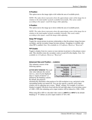 Page 47Section 3: Operation 
 
Christie DS+60 User’s Manual     3-23  
H-Position 
This option moves the image right or left within the area of available pixels. 
NOTE: The value shown represents where the approximate center of the image lies in 
relation to the total number of pixels available horizontally. This varies widely 
according to the signal—watch the image while adjusting. 
V-Position 
This option moves the image up or down within the area of available pixels. 
NOTE: The value shown represents where...