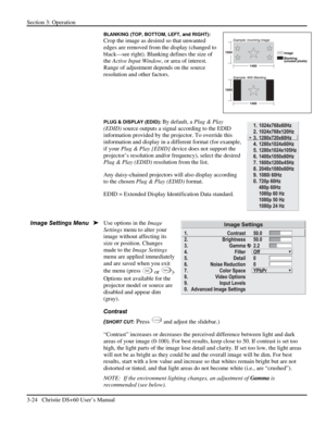 Page 48Section 3: Operation 
3-24   Christie DS+60 User’s Manual  
BLANKING (TOP, BOTTOM, LEFT, and RIGHT): 
Crop the image as desired so that unwanted 
edges are removed from the display (changed to 
black—see right). Blanking defines the size of 
the Active Input Window, or area of interest. 
Range of adjustment depends on the source 
resolution and other factors.  
 
 
 
PLUG & DISPLAY (EDID): By default, a Plug & Play 
(EDID) source outputs a signal according to the EDID 
information provided by the...