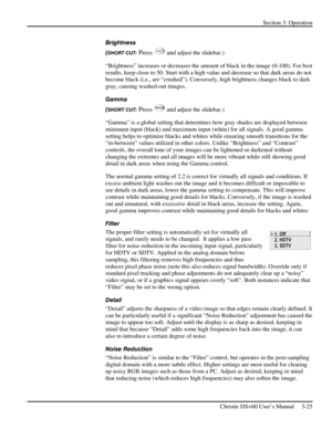 Page 49Section 3: Operation 
 
Christie DS+60 User’s Manual     3-25  
Brightness 
(
SHORT CUT: Press Bright and adjust the slidebar.) 
“Brightness” increases or decreases the amount of black in the image (0-100). For best 
results, keep close to 50. Start with a high value and decrease so that dark areas do not 
become black (i.e., are “crushed”). Conversely, high brightness changes black to dark 
gray, causing washed-out images.  
Gamma 
(
SHORT CUT: Press Gamma and adjust the slidebar.) 
“Gamma” is a global...