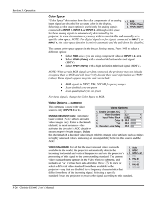 Page 50Section 3: Operation 
3-26   Christie DS+60 User’s Manual  
Color Space 
“Color Space” determines how the color components of an analog 
input signal are decoded for accurate color in the display. 
Selecting a color space option is useful only for analog signals 
connected to 
INPUT 1, INPUT 2, or INPUT 5. Although color space 
for these analog signals is automatically determined by the 
projector, in some circumstances you may wish to override this and manually set a 
specific color space. NOTE: For...