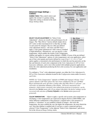 Page 55Section 3: Operation 
 
Christie DS+60 User’s Manual     3-31  
Advanced Image Settings — 
SUBMENU
 
GAMMA TABLE: This control selects and 
applies the normal 2.2 gamma setting. 
Adjust this setting as desired in the main 
Image Settings menu.  
 
 
 
 
SELECT COLOR ADJUSTMENT: In “Select Color 
Adjustment”, choose an overall color performance for all 
images. The “Max Drives” factory default simply drives 
all 3 colors at their maximum level so that they are fully 
on and cannot be changed. The two...