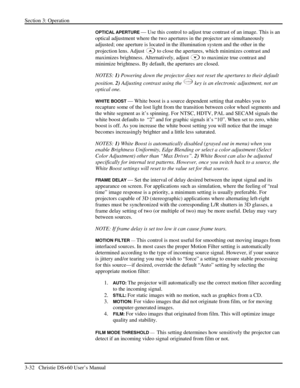 Page 56Section 3: Operation 
3-32   Christie DS+60 User’s Manual  
OPTICAL APERTURE — Use this control to adjust true contrast of an image. This is an 
optical adjustment where the two apertures in the projector are simultaneously 
adjusted; one aperture is located in the illumination system and the other in the 
projection lens. Adjust 
 to close the apertures, which minimizes contrast and 
maximizes brightness. Alternatively, adjust 
 to maximize true contrast and 
minimize brightness. By default, the...