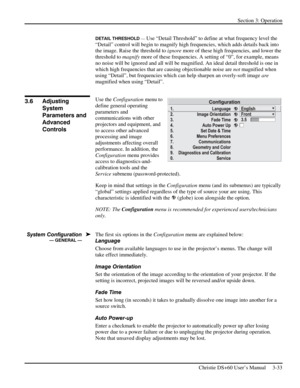 Page 57Section 3: Operation 
 
Christie DS+60 User’s Manual     3-33  
DETAIL THRESHOLD — Use “Detail Threshold” to define at what frequency level the 
“Detail” control will begin to magnify high frequencies, which adds details back into 
the image. Raise the threshold to ignore more of these high frequencies, and lower the 
threshold to magnify more of these frequencies. A setting of “0”, for example, means 
no noise will be ignored and all will be magnified. An ideal detail threshold is one in 
which high...