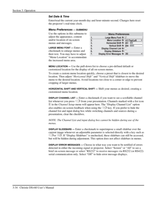 Page 58Section 3: Operation 
3-34   Christie DS+60 User’s Manual  
Set Date & Time 
Enter/read the current year-month-day and hour-minute-second. Changes here reset 
the projector’s real-time clock. 
Menu Preferences 
— SUBMENU 
Use the options in this submenu to 
adjust the appearance, content 
and/or location of on-screen 
menus and messages. 
LARGE MENU FONT — Enter a 
checkmark to enlarge menus and 
their text. You may have to adjust 
“Menu Location” to accommodate 
the increased menu area. 
MENU LOCATION —...