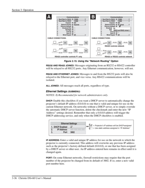 Page 60Section 3: Operation 
3-36   Christie DS+60 User’s Manual  
 
Figure 3.15. Using the “Network Routing” Option 
RS232 AND RS422 JOINED: Messages originating from an RS232 or RS422 controller 
will be relayed to all RS232 ports. Any Ethernet communication, however, will not. 
RS232 AND ETHERNET JOINED: Messages to and from the RS232 ports will also be 
relayed to the Ethernet port, and vice versa. Any RS422 communications will be 
isolated. 
ALL JOINED: All messages reach all ports, regardless of type....