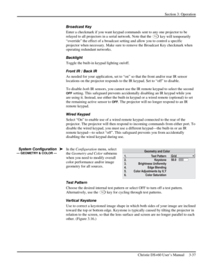 Page 61Section 3: Operation 
 
Christie DS+60 User’s Manual     3-37  
Broadcast Key 
Enter a checkmark if you want keypad commands sent to any one projector to be 
relayed to all projectors in a serial network. Note that the 
Pr o j key will temporarily 
“override” the effect of a broadcast setting and allow you to control a specific 
projector when necessary. Make sure to remove the Broadcast Key checkmark when 
operating redundant networks. 
Backlight 
Toggle the built-in keypad lighting on/off. 
Front IR /...