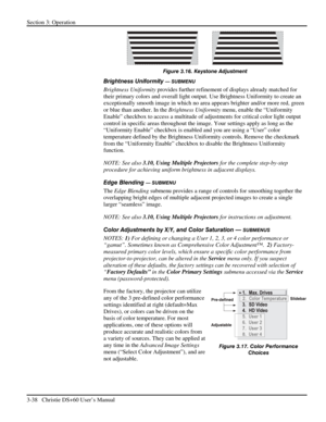 Page 62Section 3: Operation 
3-38   Christie DS+60 User’s Manual  
 
Figure 3.16. Keystone Adjustment 
Brightness Uniformity — SUBMENU 
Brightness Uniformity provides further refinement of displays already matched for 
their primary colors and overall light output. Use Brightness Uniformity to create an 
exceptionally smooth image in which no area appears brighter and/or more red, green 
or blue than another. In the Brightness Uniformity menu, enable the “Uniformity 
Enable” checkbox to access a multitude of...