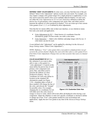 Page 63Section 3: Operation 
 
Christie DS+60 User’s Manual     3-39  
DEFINING “USER” COLOR GAMUTS: In some cases, you may find that none of the pre-
defined “Select Color Adjustment” options exactly suit your needs. For example, you 
may require a unique color gamut (range) for a single projector or application, or you 
may need to precisely match colors across multiple adjacent displays. In such cases, 
use either the Color Adjustments by X,Y or Color Saturation submenu to define the 
precise hue of each...