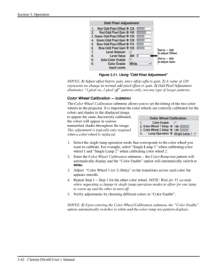 Page 66Section 3: Operation 
3-42   Christie DS+60 User’s Manual  
 
Figure 3.21. Using “Odd Pixel Adjustment” 
NOTES: 1) Adjust offset before gain, since offset affects gain. 2) A value of 128 
represents no change in normal odd pixel offset or gain. 3) Odd Pixel Adjustment 
eliminates “1 pixel on, 1 pixel off” patterns only, not any type of larger patterns. 
Color Wheel Calibration 
— SUBMENU 
The Color Wheel Calibration submenu allows you to set the timing of the two color 
wheels in the projector. It is...