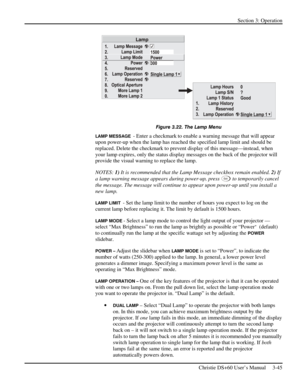 Page 69Section 3: Operation 
 
Christie DS+60 User’s Manual     3-45  
 
Figure 3.22. The Lamp Menu 
LAMP MESSAGE  - Enter a checkmark to enable a warning message that will appear 
upon power-up when the lamp has reached the specified lamp limit and should be 
replaced. Delete the checkmark to prevent display of this message—instead, when 
your lamp expires, only the status display messages on the back of the projector will 
provide the visual warning to replace the lamp. 
NOTES: 1) It is recommended that the...