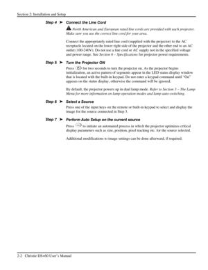 Page 8Section 2: Installation and Setup 
2-2   Christie DS+60 User’s Manual  
Connect the Line Cord 
 North American and European rated line cords are provided with each projector. 
Make sure you use the correct line cord for your area. 
Connect the appropriately rated line cord (supplied with the projector) to the AC 
receptacle located on the lower right side of the projector and the other end to an AC 
outlet (100-240V). Do not use a line cord or AC supply not in the specified voltage 
and power range. See...