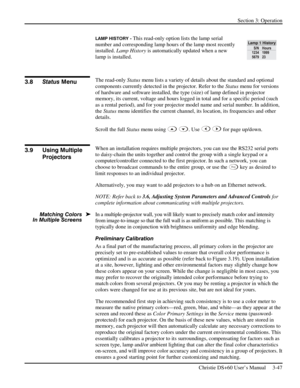 Page 71Section 3: Operation 
 
Christie DS+60 User’s Manual     3-47  
LAMP HISTORY - This read-only option lists the lamp serial 
number and corresponding lamp hours of the lamp most recently 
installed. Lamp History is automatically updated when a new 
lamp is installed.  
 
The read-only Status menu lists a variety of details about the standard and optional 
components currently detected in the projector. Refer to the Status menu for versions 
of hardware and software installed, the type (size) of lamp...