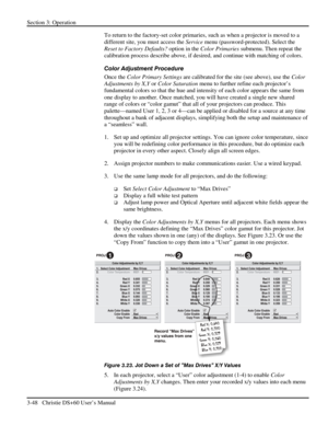 Page 72Section 3: Operation 
3-48   Christie DS+60 User’s Manual  
To return to the factory-set color primaries, such as when a projector is moved to a 
different site, you must access the Service menu (password-protected). Select the 
Reset to Factory Defaults? option in the Color Primaries submenu. Then repeat the 
calibration process describe above, if desired, and continue with matching of colors. 
Color Adjustment Procedure 
Once the Color Primary Settings are calibrated for the site (see above), use the...