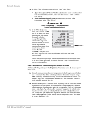 Page 76Section 3: Operation 
3-52   Christie DS+60 User’s Manual  
1d) In either Color Adjustment menu, select a “User” color. Then: 
• If you have adjusted “User 1” Color Adjustment to create a well-matched 
wall (recommended), select “User 1” and then choose a color. Continue 
with Step 
1e. 
• If you prefer maximum brightness rather than a particular color 
temperature, select “Max Drives”. 
 IMPORTANT  
Do not change User 1 Color Adjustments 
in color-matched applications! 
1e) In the White Uniformity...