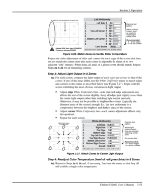 Page 77Section 3: Operation 
 
Christie DS+60 User’s Manual     3-53  
 
Figure 3.26. Match Zones to Center Color Temperature 
Repeat the color adjustment of sides and corners for each edge of the screen that does 
not yet match the center (note that each corner is adjustable in either of its two 
adjacent “side” menus). When done, all areas of a given screen should match. Repeat 
Steps 
2a & 2b for all remaining screens. 
Step 3: Adjust Light Output in 8 Zones 
3a) For each screen, compare the light output of...