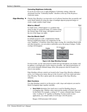 Page 78Section 3: Operation 
3-54   Christie DS+60 User’s Manual  
Canceling Brightness Uniformity 
If you do not want to use or apply Brightness Uniformity settings, delete the 
checkmark from the “Uniformity Enable” checkbox at the top of the Brightness 
Uniformity menu.  
Christie Edge Blending is an innovative set of software functions that can quickly and 
easily blend whitelevels along the edges of multiple adjacent projected images to 
create a single seamless larger image. 
What is a Blend? 
In simple...