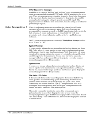 Page 82Section 3: Operation 
3-58   Christie DS+60 User’s Manual  
Other Signal Error Messages 
In addition to the common Bad Sync and “No Signal” errors, you may encounter a 
signal error message indicating that HSYNC and/or VSYNC are either too fast or too 
slow. When such a message appears, check the frequencies shown in the Status menu. 
If they are correct, then the signal is not recognized by the projector. On some PCs 
you may be able to change the settings to generate a compatible signal. If the...