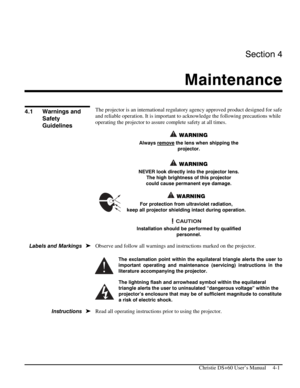 Page 85Section 4 
Maintenance  
 
  Christie DS+60 User’s Manual     4-1 
 
The projector is an international regulatory agency approved product designed for safe 
and reliable operation. It is important to acknowledge the following precautions while 
operating the projector to assure complete safety at all times. 
 WARNING 
Always remove the lens when shipping the 
projector.  
 
 WARNING 
NEVER look directly into the projector lens.  
The high brightness of this projector 
could cause permanent eye damage....