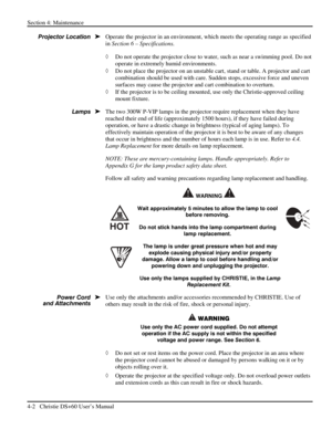 Page 86Section 4: Maintenance  
4-2   Christie DS+60 User’s Manual  
 
Operate the projector in an environment, which meets the operating range as specified 
in Section 6 – Specifications. 
◊ Do not operate the projector close to water, such as near a swimming pool. Do not 
operate in extremely humid environments. 
◊ Do not place the projector on an unstable cart, stand or table. A projector and cart 
combination should be used with care. Sudden stops, excessive force and uneven 
surfaces may cause the...