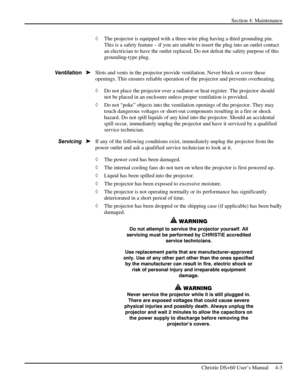 Page 87Section 4: Maintenance  
 
Christie DS+60 User’s Manual     4-3  
◊ The projector is equipped with a three-wire plug having a third grounding pin. 
This is a safety feature – if you are unable to insert the plug into an outlet contact 
an electrician to have the outlet replaced. Do not defeat the safety purpose of this 
grounding-type plug.  
 
Slots and vents in the projector provide ventilation. Never block or cover these 
openings. This ensures reliable operation of the projector and prevents...