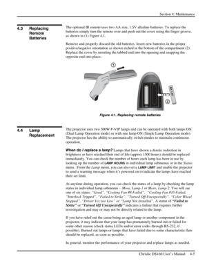 Page 89Section 4: Maintenance  
 
Christie DS+60 User’s Manual     4-5  
 
The optional IR remote uses two AA size, 1.5V alkaline batteries. To replace the 
batteries simply turn the remote over and push out the cover using the finger groove, 
as shown in (1) Figure 4.1.  
Remove and properly discard the old batteries. Insert new batteries in the proper 
positive/negative orientation as shown etched in the bottom of the compartment (2). 
Replace the cover by inserting the tabbed end into the opening and...