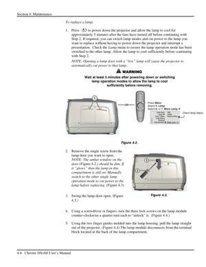 Page 90Section 4: Maintenance  
4-6   Christie DS+60 User’s Manual  
To replace a lamp: 
1. Press 
 to power down the projector and allow the lamp to cool for 
approximately 5 minutes after the fans have turned off before continuing with 
Step 2. If required, you can switch lamp modes and cut power to the lamp you 
want to replace without having to power down the projector and interrupt a 
presentation.  Check the Lamp menu to ensure the lamp operation mode has been 
switched to the other lamp. Allow the lamp...