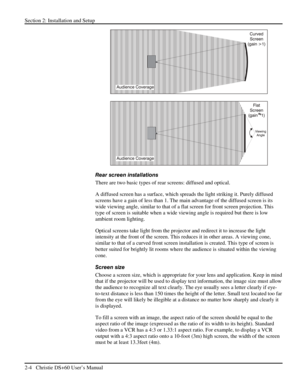 Page 10Section 2: Installation and Setup 
2-4   Christie DS+60 User’s Manual  
 
 
Rear screen installations 
There are two basic types of rear screens: diffused and optical.  
A diffused screen has a surface, which spreads the light striking it. Purely diffused 
screens have a gain of less than 1. The main advantage of the diffused screen is its 
wide viewing angle, similar to that of a flat screen for front screen projection. This 
type of screen is suitable when a wide viewing angle is required but there is...