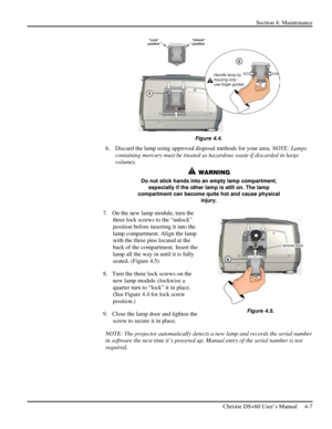 Page 91Section 4: Maintenance  
 
Christie DS+60 User’s Manual     4-7  
 
Figure 4.4. 
6.  Discard the lamp using approved disposal methods for your area. NOTE: Lamps 
containing mercury must be treated as hazardous waste if discarded in large 
volumes.  
 WARNING 
Do not stick hands into an empty lamp compartment, 
especially if the other lamp is still on. The lamp 
compartment can become quite hot and cause physical 
injury. 
7.  On the new lamp module, turn the 
three lock screws to the “unlock” 
position...