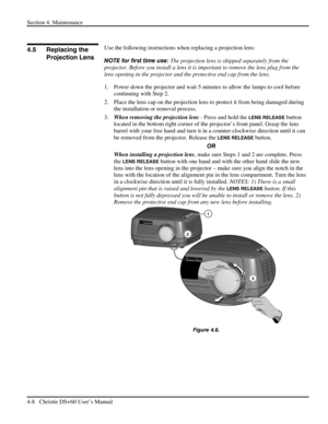 Page 92Section 4: Maintenance  
4-8   Christie DS+60 User’s Manual  
 
Use the following instructions when replacing a projection lens: 
NOTE for first time use: The projection lens is shipped separately from the 
projector. Before you install a lens it is important to remove the lens plug from the 
lens opening in the projector and the protective end cap from the lens.  
1.  Power down the projector and wait 5 minutes to allow the lamps to cool before 
continuing with Step 2.  
2.  Place the lens cap on the...