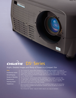 Page 1DS
+
Series
Bright, Detailed Images and Plenty of Power in a Compact Size
The Christie DS\bSeries offers exceptional image quality and detail in a choice of
two compact packages for pure presentation power. The smallest, highperformance
3chip DLP
®product on the market, the Christie DS\bSeries offers 6,500 or 8,500
ANSI lumens and the pinnacle of image color accuracy and adjustability – in an easy
to use, flexible format.
The Christie DS
\bSeries features SXGA\bresolution and a variable contrast ratio
of...