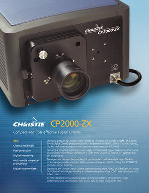 Page 1CP2000ZX
Compact and Costeffective Digital Cinema
The latest addition to Christie’s worldrenowned CP Series; the Christie CP2000ZX is an all
inone Digital Cinema projection solution. Designed for midsized screens – it’s the brightest,
highest performance projector with the lowest operating costs in its class.
Featuring a universal switching power supply for the lowest ripple, maximum per
formance
and reliability,the Christie CP2000ZX is up to 50% smaller by volume, yet brighter than
the competition.
The...