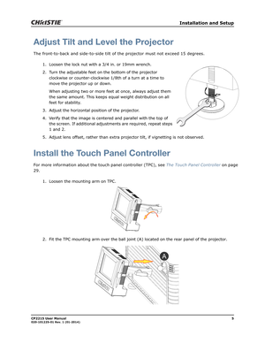 Page 13   Installation and Setup
CP2215 User Manual5020-101225-01 Rev. 1 (01-2014)
Adjust Tilt and Level the Projector
The front-to-back and side-to-side tilt of the projector must not exceed 15 degrees. 
1. Loosen the lock nut with a 3/4 in. or 19mm wrench. 
2. Turn the adjustable feet on the bottom of the projector 
clockwise or counter-clockwise 1/8th of a turn at a time to 
move the projector up or down.
When adjusting two or more feet at once, always adjust them 
the same amount. This keeps equal weight...