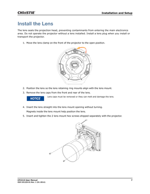 Page 15   Installation and Setup
CP2215 User Manual7020-101225-01 Rev. 1 (01-2014)
Install the Lens
The lens seals the projection head, preventing contaminants from entering the main electronics 
area. Do not operate the projector without a lens installed. Install a lens plug when you install or 
transport the projector.
1. Move the lens clamp on the front of the projector to the open position.
2. Position the lens so the lens retaining ring mounts align with the lens mount. 
3. Remove the lens caps from the...