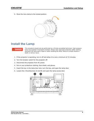 Page 16   Installation and Setup
CP2215 User Manual8020-101225-01 Rev. 1 (01-2014)
6. Move the lens clamp to the locked position. 
Install the Lamp
1. If the projector is operating, turn it off and allow it to cool a minimum of 15 minutes.
2. Turn the breaker switch for the projector off.
3. Disconnect the projector from AC power.
4. Put on your protective clothing, face shield, and gloves.
5. Insert the key in the lamp door lock, turn the key, and open the lamp door. 
6. Loosen the 2 thumbscrews (A and B) and...