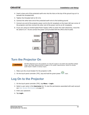 Page 23   Installation and Setup
CP2215 User Manual15020-101225-01 Rev. 1 (01-2014)
4. Insert a bare end of the protected earth wire into the hole on the top of the ground lug so it is 
beneath the threaded bolt.
5. Tighten the threaded bolt to 50 in-lb.
6. Connect the other bare end of the protected earth wire to the building ground.
7. Connect one end of the projector power cord to the AC receptacle on the lower-left rear corner of 
the projector and then connect the other end of the power cord to an AC...