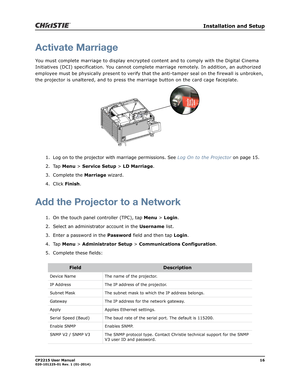 Page 24   Installation and Setup
CP2215 User Manual16020-101225-01 Rev. 1 (01-2014)
Activate Marriage
You must complete marriage to display encrypted content and to comply with the Digital Cinema 
Initiatives (DCI) specification.  You cannot complete marriage remotely. In addition, an authorized 
employee must be physically present to verify that the anti-tamper seal on the firewall is unbroken, 
the projector is unaltered,   and to press the marriage button on the card cage faceplate.
1. Log on to the...